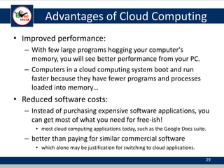 Advantages of Cloud Computing
• Improved performance:
– With few large programs hogging your computer's
memory, you will see better performance from your PC.
– Computers in a cloud computing system boot and run
faster because they have fewer programs and processes
loaded into memory…
• Reduced software costs:
– Instead of purchasing expensive software applications, you
can get most of what you need for free-ish!
• most cloud computing applications today, such as the Google Docs suite.
– better than paying for similar commercial software
• which alone may be justification for switching to cloud applications.
29
 