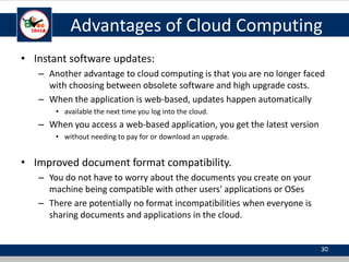 Advantages of Cloud Computing
• Instant software updates:
– Another advantage to cloud computing is that you are no longer faced
with choosing between obsolete software and high upgrade costs.
– When the application is web-based, updates happen automatically
• available the next time you log into the cloud.
– When you access a web-based application, you get the latest version
• without needing to pay for or download an upgrade.
• Improved document format compatibility.
– You do not have to worry about the documents you create on your
machine being compatible with other users' applications or OSes
– There are potentially no format incompatibilities when everyone is
sharing documents and applications in the cloud.
30
 