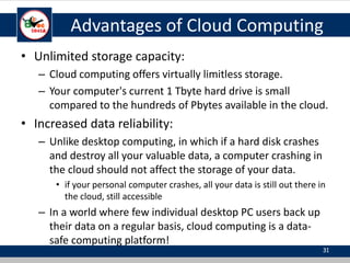 Advantages of Cloud Computing
• Unlimited storage capacity:
– Cloud computing offers virtually limitless storage.
– Your computer's current 1 Tbyte hard drive is small
compared to the hundreds of Pbytes available in the cloud.
• Increased data reliability:
– Unlike desktop computing, in which if a hard disk crashes
and destroy all your valuable data, a computer crashing in
the cloud should not affect the storage of your data.
• if your personal computer crashes, all your data is still out there in
the cloud, still accessible
– In a world where few individual desktop PC users back up
their data on a regular basis, cloud computing is a data-
safe computing platform!
31
 