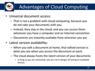 Advantages of Cloud Computing
• Universal document access:
– That is not a problem with cloud computing, because you
do not take your documents with you.
– Instead, they stay in the cloud, and you can access them
whenever you have a computer and an Internet connection
– Documents are instantly available from wherever you are
• Latest version availability:
– When you edit a document at home, that edited version is
what you see when you access the document at work.
– The cloud always hosts the latest version of your documents
• as long as you are connected, you are not in danger of having an outdated
version
32
 