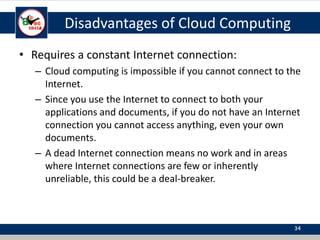 Disadvantages of Cloud Computing
• Requires a constant Internet connection:
– Cloud computing is impossible if you cannot connect to the
Internet.
– Since you use the Internet to connect to both your
applications and documents, if you do not have an Internet
connection you cannot access anything, even your own
documents.
– A dead Internet connection means no work and in areas
where Internet connections are few or inherently
unreliable, this could be a deal-breaker.
34
 