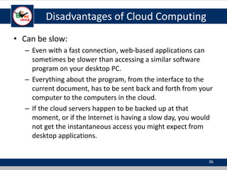 Disadvantages of Cloud Computing
• Can be slow:
– Even with a fast connection, web-based applications can
sometimes be slower than accessing a similar software
program on your desktop PC.
– Everything about the program, from the interface to the
current document, has to be sent back and forth from your
computer to the computers in the cloud.
– If the cloud servers happen to be backed up at that
moment, or if the Internet is having a slow day, you would
not get the instantaneous access you might expect from
desktop applications.
36
 