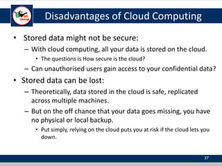Disadvantages of Cloud Computing
• Stored data might not be secure:
– With cloud computing, all your data is stored on the cloud.
• The questions is How secure is the cloud?
– Can unauthorised users gain access to your confidential data?
• Stored data can be lost:
– Theoretically, data stored in the cloud is safe, replicated
across multiple machines.
– But on the off chance that your data goes missing, you have
no physical or local backup.
• Put simply, relying on the cloud puts you at risk if the cloud lets you
down.
37
 