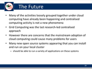 The Future
• Many of the activities loosely grouped together under cloud
computing have already been happening and centralised
computing activity is not a new phenomena
• Grid Computing was the last research-led centralised
approach
• However there are concerns that the mainstream adoption of
cloud computing could cause many problems for users
• Many new open source systems appearing that you can install
and run on your local cluster
– should be able to run a variety of applications on these systems
39
 