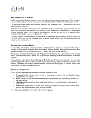 10
IaaS: Infrastructure as a Service
IaaS is where physical server space is rented and kept at a vendor’s data warehouse. As the customer,
you can install any legal software to the server and allow access to your staff and clients as you see fit.
The IaaS layer offers storage and computer resources that developers and IT organizations can use to
deliver business solutions.
Infrastructure as a Service is the most basic form of cloud. Users rent storage space, firewalls, and any
other forms of hardware and software. As the client, you are responsible for every aspect of the hardware
from the operating system (OS) through to the applications that are built and run on it. Applications are
developed either by the customer, or by another vendor.
There are different packages offered by vendors of cloud services, offering differing levels of integration.
The most basic offer just the hardware, such as server space, whilst more comprehensive offerings
include service maintenance.
Computer hardware virtualization
In computing, virtualization means to create a virtual version of a device or resource. This may be
a server, storage device, network or even an operating system. Devices, applications and human users
are able to interact with the virtual resource as if it were a real single logical resource.
Virtualization allows you to “trick” your operating systems into thinking that a group of servers is a single
pool of computing resources. It allows you to run multiple operating systems simultaneously on a single
machine.
Virtualization is a great way of simplifying your IT solution as all licenses, anti-viruses and operating
system upgrades are done on one machine, rather than on every machine within your network. This
not only saves time and energy, but cash as well. The virtualization of your IT Solution is very often
the first step in a cloud computing solution.
Delivery of cloud services
Cloud computing services may be delivered over the following models:
 Private cloud: Services are owned on-site by you and your company, with your data behind your
organization’s own firewall.
 Public cloud: Services may be shared with other organizations, with data security provided by
the cloud vendor.
 Hybrid cloud: Services for a single organization delivered over a combination of private and
public cloud.
 Community cloud: Public or private cloud shared by more than one organization, with the data
secured and portioned by the cloud services provider.
The models are described in more detail in the following graphic.
 
