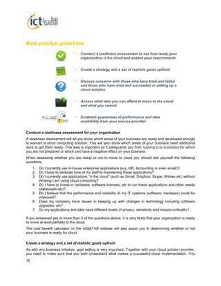 12
Best practice guidelines
Conduct a readiness assessment for your organization
A readiness assessment will let you know which areas of your business are ready and developed enough
to warrant a cloud computing solution. This will also show which areas of your business need additional
work to get them ready. This step is important as it safeguards you from rushing in to a solution for which
you are not prepared or which can have a negative effect on your business.
When assessing whether you are ready or not to move to cloud you should ask yourself the following
questions:
1. Do I currently use in-house enterprise applications (e.g. HR, Accounting or even email)?
2. Do I have to dedicate time of my staff to maintaining these applications?
3. Do I currently use applications “in the cloud” (such as Gmail, Dropbox, Skype, Webex etc) without
thinking I am using cloud computing?
4. Do I have to invest in hardware, software licenses, etc to run these applications and other needs
(databases etc)?
5. Do I believe that the performance and reliability of my IT systems (software, hardware) could be
improved?
6. Does my company have issues in keeping up with changes in technology including software
upgrades, etc?
7. Do my applications and data have different levels of privacy, sensitivity and mission-criticality?
If you answered yes to more than 5 of the questions above, it is very likely that your organization is ready
to move at least partially to the cloud.
The cost benefit calculator on the ictQATAR website will also assist you in determining whether or not
your business is ready for cloud.
Create a strategy and a set of realistic goals upfront
As with any business initiative, goal setting is very important. Together with your cloud solution provider,
you need to make sure that you both understand what makes a successful cloud implementation. You
 Establish guarantees of performance and data
availability from your service provider
 Conduct a readiness assessment to see how ready your
organisation is for cloud and assess your requirements
 Create a strategy and a set of realistic goals upfront
 Discuss concerns with those who have tried and failed
and those who have tried and succeeded in setting up a
cloud solution
 Assess what data you can afford to move to the cloud
and what you cannot
 