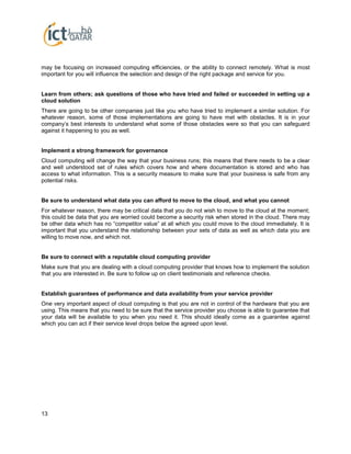 13
may be focusing on increased computing efficiencies, or the ability to connect remotely. What is most
important for you will influence the selection and design of the right package and service for you.
Learn from others; ask questions of those who have tried and failed or succeeded in setting up a
cloud solution
There are going to be other companies just like you who have tried to implement a similar solution. For
whatever reason, some of those implementations are going to have met with obstacles. It is in your
company’s best interests to understand what some of those obstacles were so that you can safeguard
against it happening to you as well.
Implement a strong framework for governance
Cloud computing will change the way that your business runs; this means that there needs to be a clear
and well understood set of rules which covers how and where documentation is stored and who has
access to what information. This is a security measure to make sure that your business is safe from any
potential risks.
Be sure to understand what data you can afford to move to the cloud, and what you cannot
For whatever reason, there may be critical data that you do not wish to move to the cloud at the moment;
this could be data that you are worried could become a security risk when stored in the cloud. There may
be other data which has no “competitor value” at all which you could move to the cloud immediately. It is
important that you understand the relationship between your sets of data as well as which data you are
willing to move now, and which not.
Be sure to connect with a reputable cloud computing provider
Make sure that you are dealing with a cloud computing provider that knows how to implement the solution
that you are interested in. Be sure to follow up on client testimonials and reference checks.
Establish guarantees of performance and data availability from your service provider
One very important aspect of cloud computing is that you are not in control of the hardware that you are
using. This means that you need to be sure that the service provider you choose is able to guarantee that
your data will be available to you when you need it. This should ideally come as a guarantee against
which you can act if their service level drops below the agreed upon level.
 