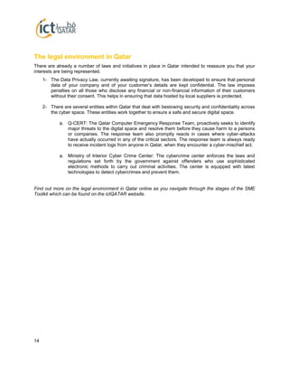 14
The legal environment in Qatar
There are already a number of laws and initiatives in place in Qatar intended to reassure you that your
interests are being represented.
1- The Data Privacy Law, currently awaiting signature, has been developed to ensure that personal
data of your company and of your customer’s details are kept confidential. The law imposes
penalties on all those who disclose any financial or non-financial information of their customers
without their consent. This helps in ensuring that data hosted by local suppliers is protected.
2- There are several entities within Qatar that deal with bestowing security and confidentiality across
the cyber space. These entities work together to ensure a safe and secure digital space.
a. Q-CERT: The Qatar Computer Emergency Response Team, proactively seeks to identify
major threats to the digital space and resolve them before they cause harm to a persons
or companies. The response team also promptly reacts in cases where cyber-attacks
have actually occurred in any of the critical sectors. The response team is always ready
to receive incident logs from anyone in Qatar, when they encounter a cyber-mischief act.
a. Ministry of Interior Cyber Crime Center: The cybercrime center enforces the laws and
regulations set forth by the government against offenders who use sophisticated
electronic methods to carry out criminal activities. The center is equipped with latest
technologies to detect cybercrimes and prevent them.
Find out more on the legal environment in Qatar online as you navigate through the stages of the SME
Toolkit which can be found on the ictQATAR website.
 