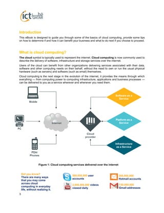 3
Introduction
This eBook is designed to guide you through some of the basics of cloud computing, provide some tips
on how to determine if and how it can benefit your business and what to do next if you choose to proceed.
What is cloud computing?
The cloud symbol is typically used to represent the internet. Cloud computing is now commonly used to
describe the delivery of software, infrastructure and storage services over the internet.
Users of the cloud can benefit from other organizations delivering services associated with their data,
software and other computing needs on their behalf, without the need to own or run the usual physical
hardware (such as servers) and software (such as email) themselves.
Cloud computing is the next stage in the evolution of the internet, it provides the means through which
everything — from computing power to computing infrastructure, applications and business processes —
can be delivered to you as a service wherever and whenever you need them.
Figure 1: Cloud computing services delivered over the internet
Did you know?
There are many ways
that you may come
across cloud
computing in everyday
life, without realizing it.
560,000,000 user
accounts
2,000,000,000 videos
viewed daily
360,000,000
Hotmail accounts
150,000,000
Gmail addresses
 