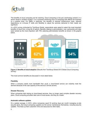 5
The benefits of cloud computing are far reaching. Cloud computing is not just a technology solution or a
server stored in another location; it is a business enhancing form of computing that affects the business
on a positive level. For SMEs in particular, the benefits of reduced infrastructure costs, reduced
dependency on in-house IT skills and flexibility to adjust the services delivered to their needs are
significant.
In a 2012 survey conducted by TechSoup Global, respondents were asked to select the most important
benefits of cloud from a long list of options. Benefits relating to administration, cost, partnership and data
were ranked as the most important, with 79% selecting administration benefits as shown in the graphic
below.
Figure 3: Benefits of cloud adoption (Results from TechSoup Global 2012 Global Cloud Computing
Survey)
The most common benefits are discussed in more detail below.
Flexibility
When a company needs more bandwidth than usual, a cloud-based service can instantly meet the
demand because of the vast capacity of the service’s remote servers.
Disaster Recovery
When companies start relying on cloud-based services, they no longer need complex disaster recovery
plans. Cloud computing providers take care of most issues, and they do it faster.
Automatic software updates
On a global average, in 2010, online companies spent 18 working days per month managing on-site
security alone. But cloud computing suppliers do the server maintenance themselves, including security
updates. This frees up their customers’ time and resources for other tasks.
 
