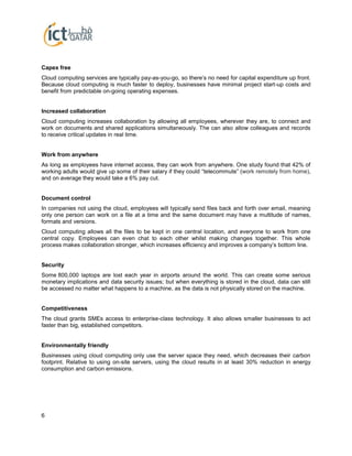 6
Capex free
Cloud computing services are typically pay-as-you-go, so there’s no need for capital expenditure up front.
Because cloud computing is much faster to deploy, businesses have minimal project start-up costs and
benefit from predictable on-going operating expenses.
Increased collaboration
Cloud computing increases collaboration by allowing all employees, wherever they are, to connect and
work on documents and shared applications simultaneously. The can also allow colleagues and records
to receive critical updates in real time.
Work from anywhere
As long as employees have internet access, they can work from anywhere. One study found that 42% of
working adults would give up some of their salary if they could “telecommute” (work remotely from home),
and on average they would take a 6% pay cut.
Document control
In companies not using the cloud, employees will typically send files back and forth over email, meaning
only one person can work on a file at a time and the same document may have a multitude of names,
formats and versions.
Cloud computing allows all the files to be kept in one central location, and everyone to work from one
central copy. Employees can even chat to each other whilst making changes together. This whole
process makes collaboration stronger, which increases efficiency and improves a company’s bottom line.
Security
Some 800,000 laptops are lost each year in airports around the world. This can create some serious
monetary implications and data security issues; but when everything is stored in the cloud, data can still
be accessed no matter what happens to a machine, as the data is not physically stored on the machine.
Competitiveness
The cloud grants SMEs access to enterprise-class technology. It also allows smaller businesses to act
faster than big, established competitors.
Environmentally friendly
Businesses using cloud computing only use the server space they need, which decreases their carbon
footprint. Relative to using on-site servers, using the cloud results in at least 30% reduction in energy
consumption and carbon emissions.
 