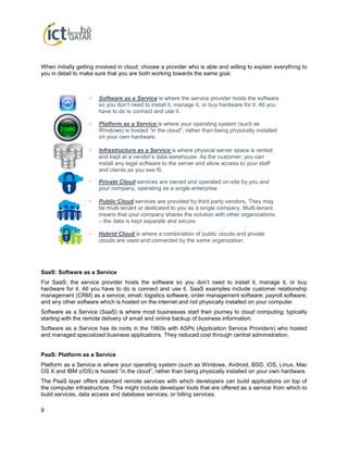 9
When initially getting involved in cloud; choose a provider who is able and willing to explain everything to
you in detail to make sure that you are both working towards the same goal.
SaaS: Software as a Service
For SaaS, the service provider hosts the software so you don’t need to install it, manage it, or buy
hardware for it. All you have to do is connect and use it. SaaS examples include customer relationship
management (CRM) as a service; email; logistics software; order management software; payroll software;
and any other software which is hosted on the internet and not physically installed on your computer.
Software as a Service (SaaS) is where most businesses start their journey to cloud computing; typically
starting with the remote delivery of email and online backup of business information.
Software as a Service has its roots in the 1960s with ASPs (Application Service Providers) who hosted
and managed specialized business applications. They reduced cost through central administration.
PaaS: Platform as a Service
Platform as a Service is where your operating system (such as Windows, Android, BSD, iOS, Linux, Mac
OS X and IBM z/OS) is hosted “in the cloud”, rather than being physically installed on your own hardware.
The PaaS layer offers standard remote services with which developers can build applications on top of
the computer infrastructure. This might include developer tools that are offered as a service from which to
build services, data access and database services, or billing services.
 Software as a Service is where the service provider hosts the software
so you don’t need to install it, manage it, or buy hardware for it. All you
have to do is connect and use it.
 Platform as a Service is where your operating system (such as
Windows) is hosted “in the cloud”, rather than being physically installed
on your own hardware.
 Infrastructure as a Service is where physical server space is rented
and kept at a vendor’s data warehouse. As the customer, you can
install any legal software to the server and allow access to your staff
and clients as you see fit.
 Private Cloud services are owned and operated on-site by you and
your company, operating as a single enterprise.
 Public Cloud services are provided by third party vendors. They may
be multi-tenant or dedicated to you as a single company. Multi-tenant
means that your company shares the solution with other organizations
– the data is kept separate and secure.
 Hybrid Cloud is where a combination of public clouds and private
clouds are used and connected by the same organization.
 