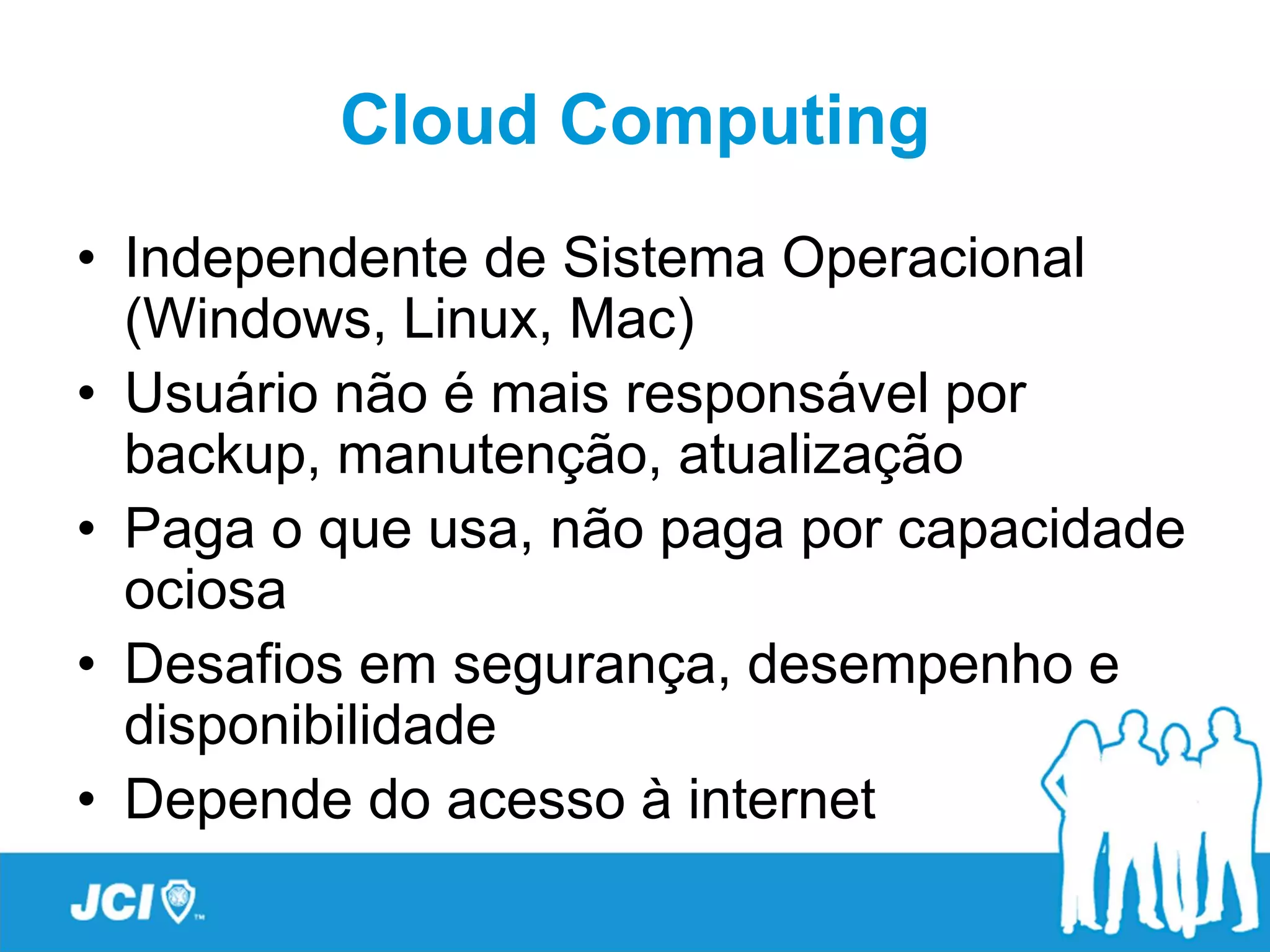 Cloud Computing
• Independente de Sistema Operacional
  (Windows, Linux, Mac)
• Usuário não é mais responsável por
  backup, manutenção, atualização
• Paga o que usa, não paga por capacidade
  ociosa
• Desafios em segurança, desempenho e
  disponibilidade
• Depende do acesso à internet
 