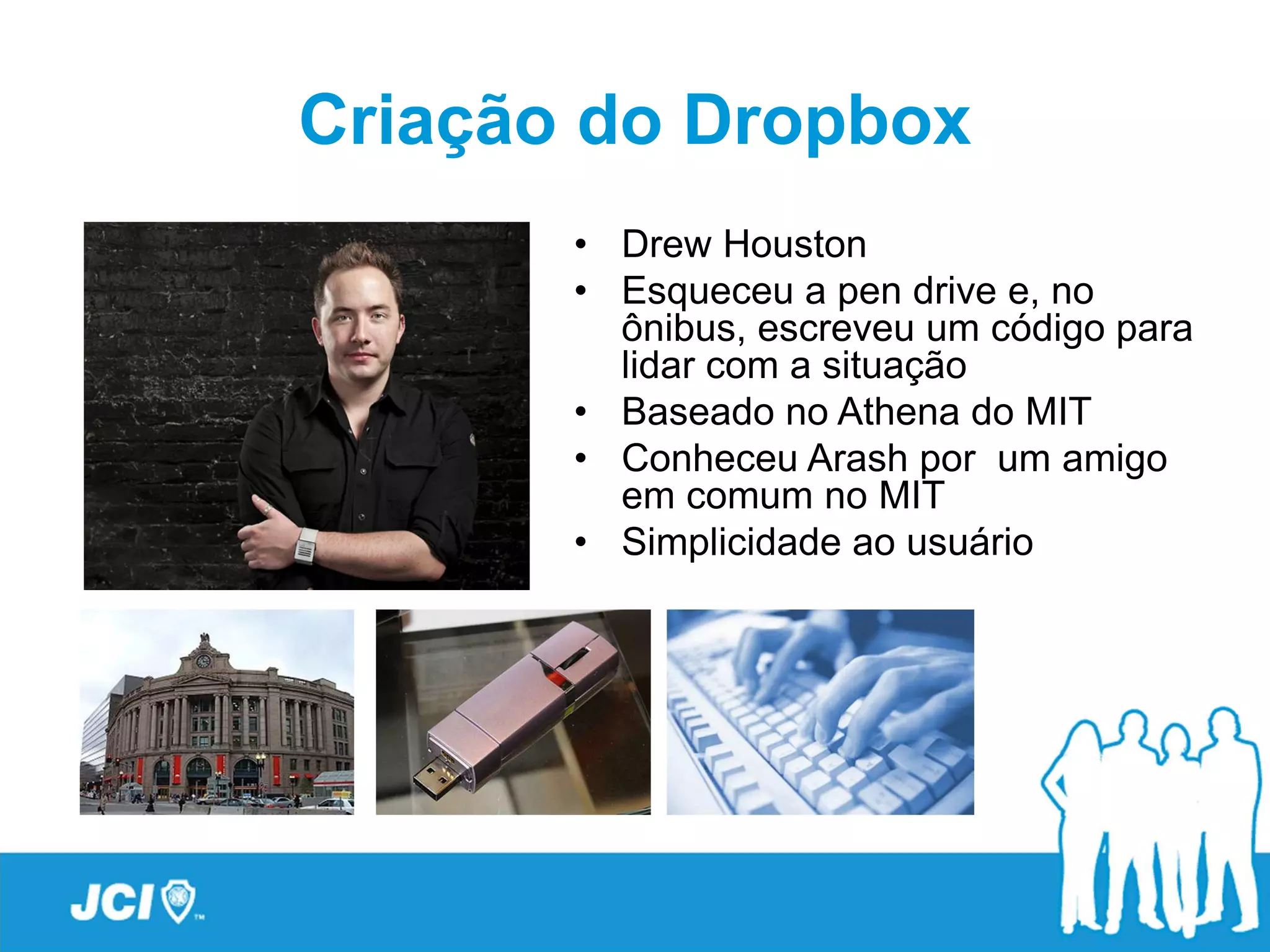 Criação do Dropbox
       • Drew Houston
       • Esqueceu a pen drive e, no
         ônibus, escreveu um código para
         lidar com a situação
       • Baseado no Athena do MIT
       • Conheceu Arash por um amigo
         em comum no MIT
       • Simplicidade ao usuário
 