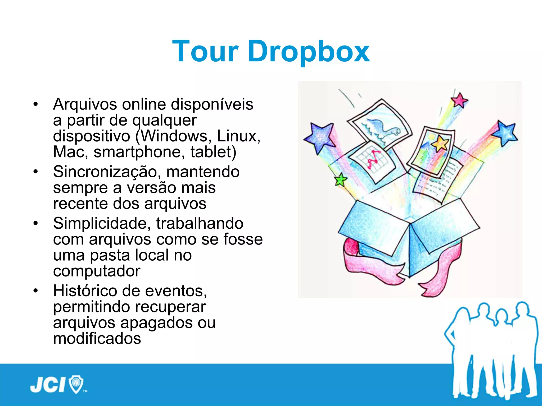 Tour Dropbox
• Arquivos online disponíveis
  a partir de qualquer
  dispositivo (Windows, Linux,
  Mac, smartphone, tablet)
• Sincronização, mantendo
  sempre a versão mais
  recente dos arquivos
• Simplicidade, trabalhando
  com arquivos como se fosse
  uma pasta local no
  computador
• Histórico de eventos,
  permitindo recuperar
  arquivos apagados ou
  modificados
 