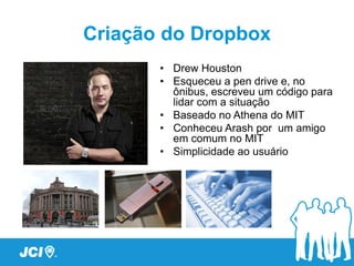 Criação do Dropbox
       • Drew Houston
       • Esqueceu a pen drive e, no
         ônibus, escreveu um código para
         lidar com a situação
       • Baseado no Athena do MIT
       • Conheceu Arash por um amigo
         em comum no MIT
       • Simplicidade ao usuário
 