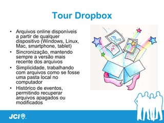Tour Dropbox
• Arquivos online disponíveis
  a partir de qualquer
  dispositivo (Windows, Linux,
  Mac, smartphone, tablet)
• Sincronização, mantendo
  sempre a versão mais
  recente dos arquivos
• Simplicidade, trabalhando
  com arquivos como se fosse
  uma pasta local no
  computador
• Histórico de eventos,
  permitindo recuperar
  arquivos apagados ou
  modificados
 