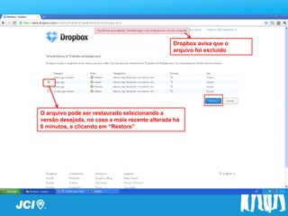 Dropbox avisa que o
                                                arquivo foi excluido




O arquivo pode ser restaurado selecionando a
versão desejada, no caso a mais recente alterada há
6 minutos, e clicando em “Restore”
 