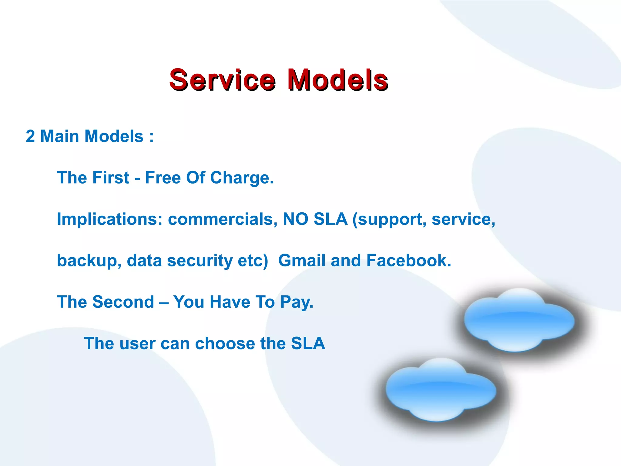 Service Models
2 Main Models :
The First - Free Of Charge.
Implications: commercials, NO SLA (support, service,
backup, data security etc) Gmail and Facebook.
The Second – You Have To Pay.
The user can choose the SLA

 