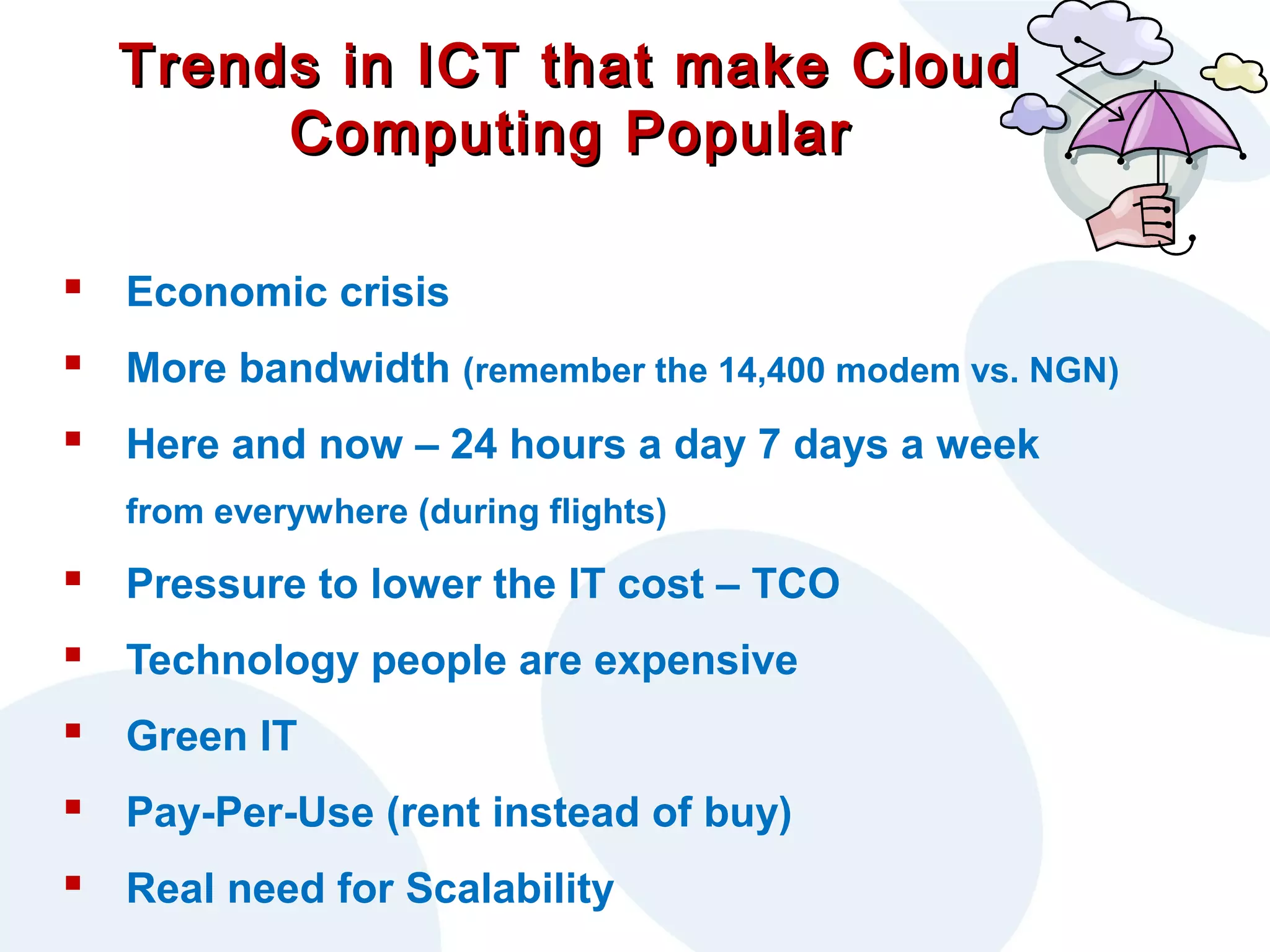 Trends in ICT that make Cloud
Computing Popular
 Economic crisis
 More bandwidth (remember the 14,400 modem vs. NGN)
 Here and now – 24 hours a day 7 days a week
from everywhere (during flights)

 Pressure to lower the IT cost – TCO
 Technology people are expensive
 Green IT
 Pay-Per-Use (rent instead of buy)
 Real need for Scalability

 