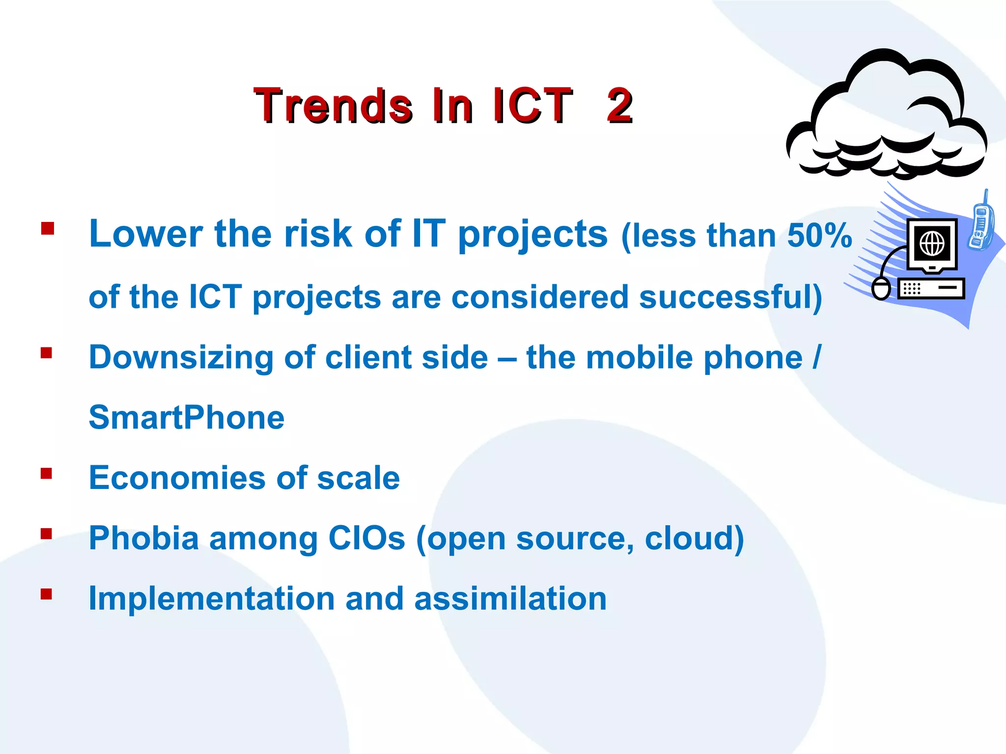 Trends In ICT 2
 Lower the risk of IT projects (less than 50%
of the ICT projects are considered successful)

 Downsizing of client side – the mobile phone /
SmartPhone

 Economies of scale
 Phobia among CIOs (open source, cloud)
 Implementation and assimilation

 