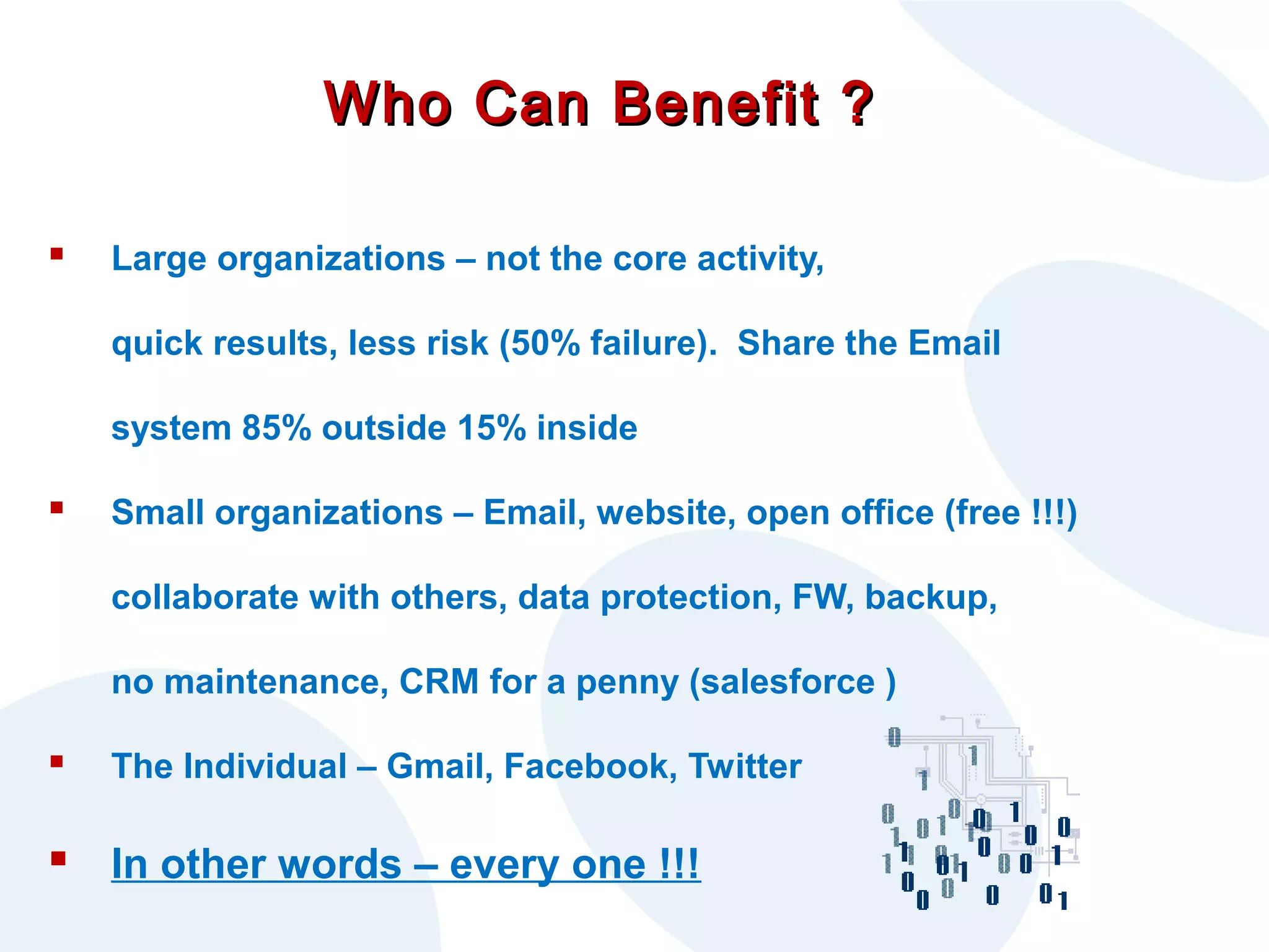 Who Can Benefit ?


Large organizations – not the core activity,
quick results, less risk (50% failure). Share the Email
system 85% outside 15% inside



Small organizations – Email, website, open office (free !!!)
collaborate with others, data protection, FW, backup,
no maintenance, CRM for a penny (salesforce )



The Individual – Gmail, Facebook, Twitter

 In other words – every one !!!

 