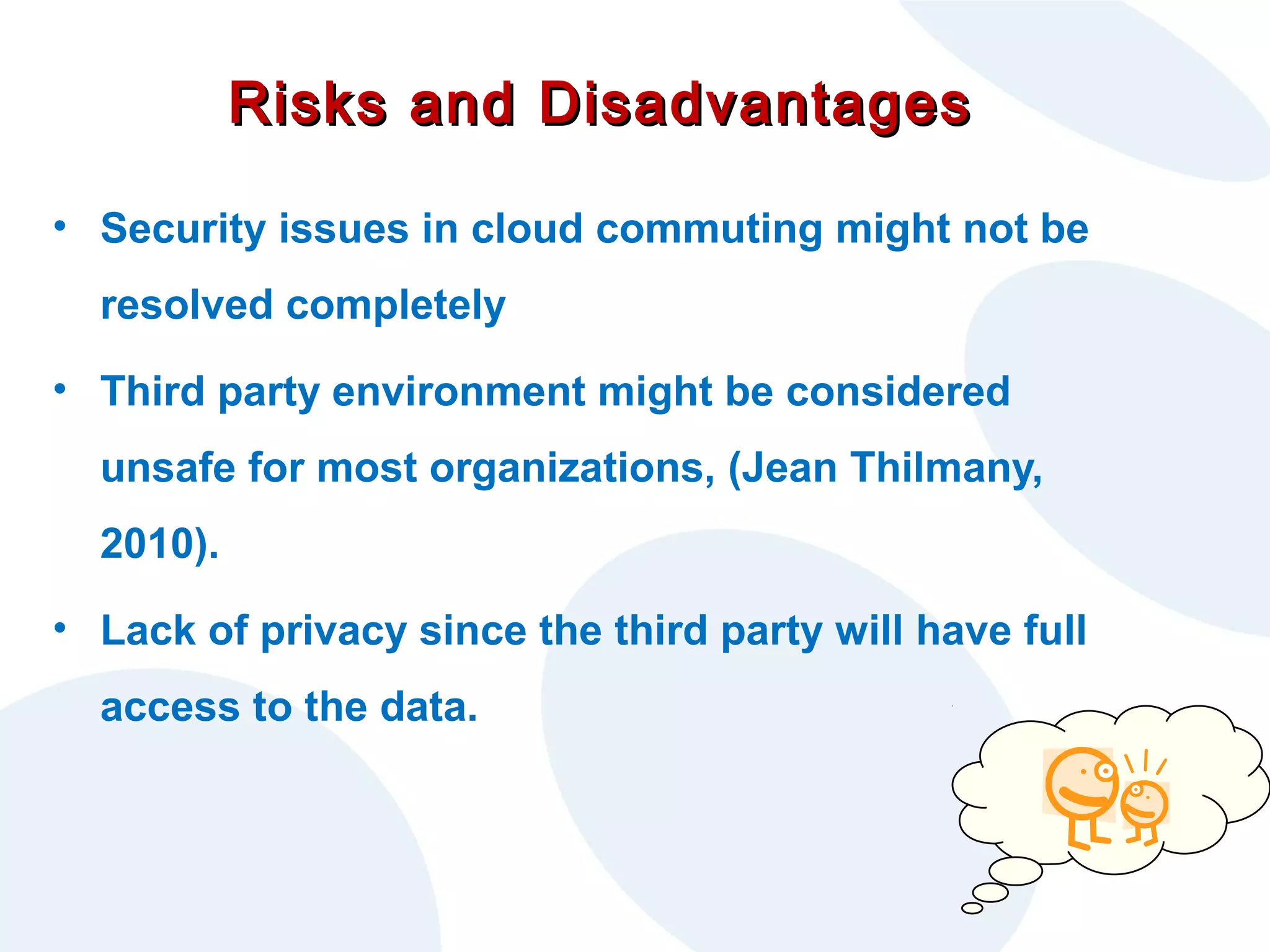 Risks and Disadvantages
• Security issues in cloud commuting might not be
resolved completely
• Third party environment might be considered
unsafe for most organizations, (Jean Thilmany,
2010).
• Lack of privacy since the third party will have full
access to the data.

 