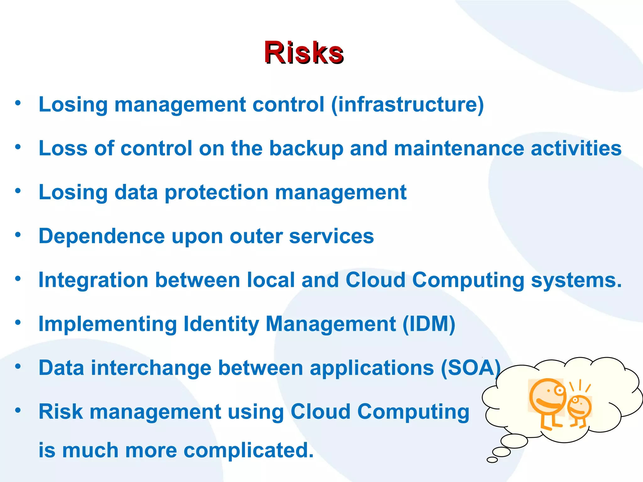 Risks
• Losing management control (infrastructure)
• Loss of control on the backup and maintenance activities
• Losing data protection management
• Dependence upon outer services
• Integration between local and Cloud Computing systems.
• Implementing Identity Management (IDM)
• Data interchange between applications (SOA)
• Risk management using Cloud Computing
is much more complicated.

 