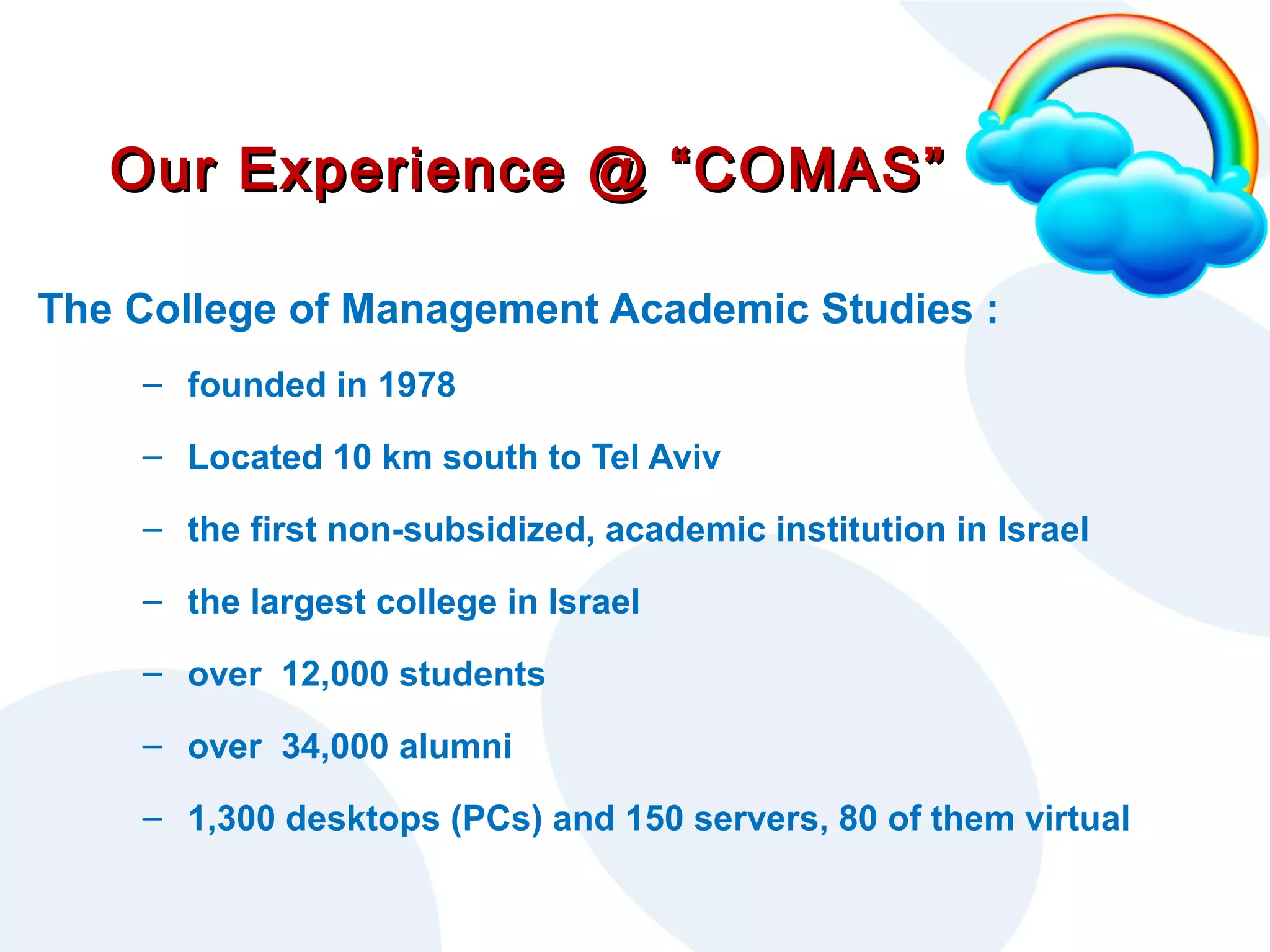 Our Experience @ “COMAS”
The College of Management Academic Studies :
– founded in 1978
– Located 10 km south to Tel Aviv
– the first non-subsidized, academic institution in Israel
– the largest college in Israel
– over 12,000 students
– over 34,000 alumni
– 1,300 desktops (PCs) and 150 servers, 80 of them virtual

 