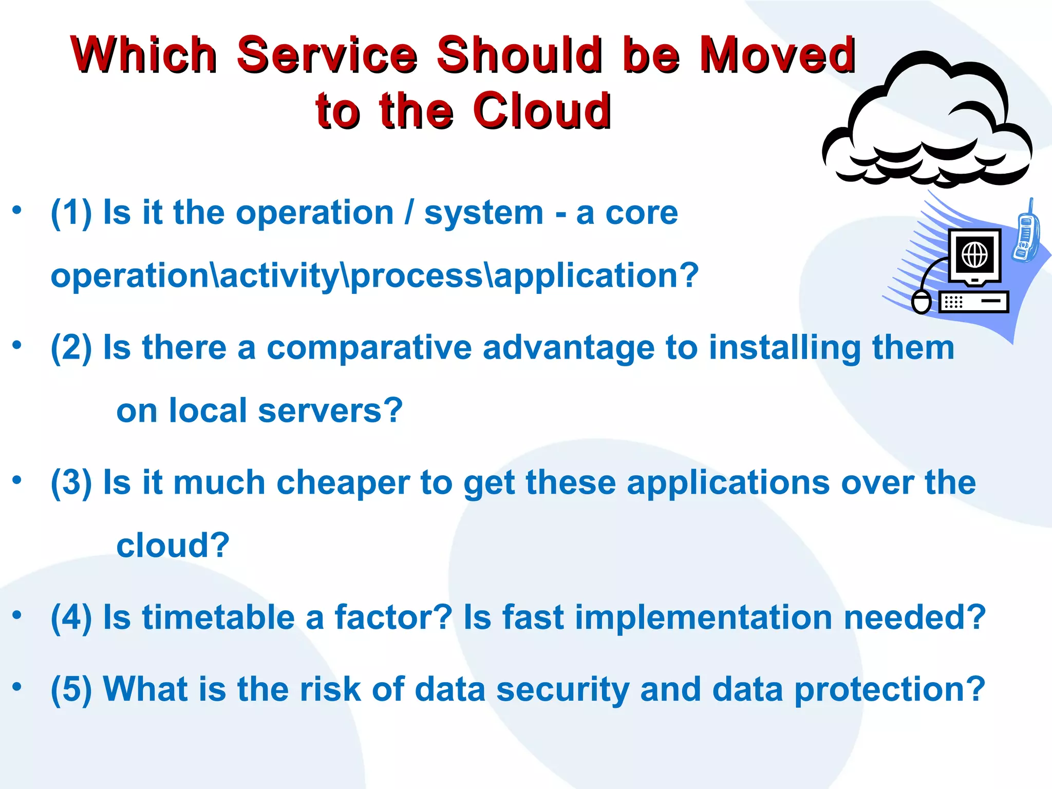 Which Service Should be Moved
to the Cloud
• (1) Is it the operation / system - a core
operationactivityprocessapplication?
• (2) Is there a comparative advantage to installing them
on local servers?
• (3) Is it much cheaper to get these applications over the
cloud?
• (4) Is timetable a factor? Is fast implementation needed?
• (5) What is the risk of data security and data protection?

 