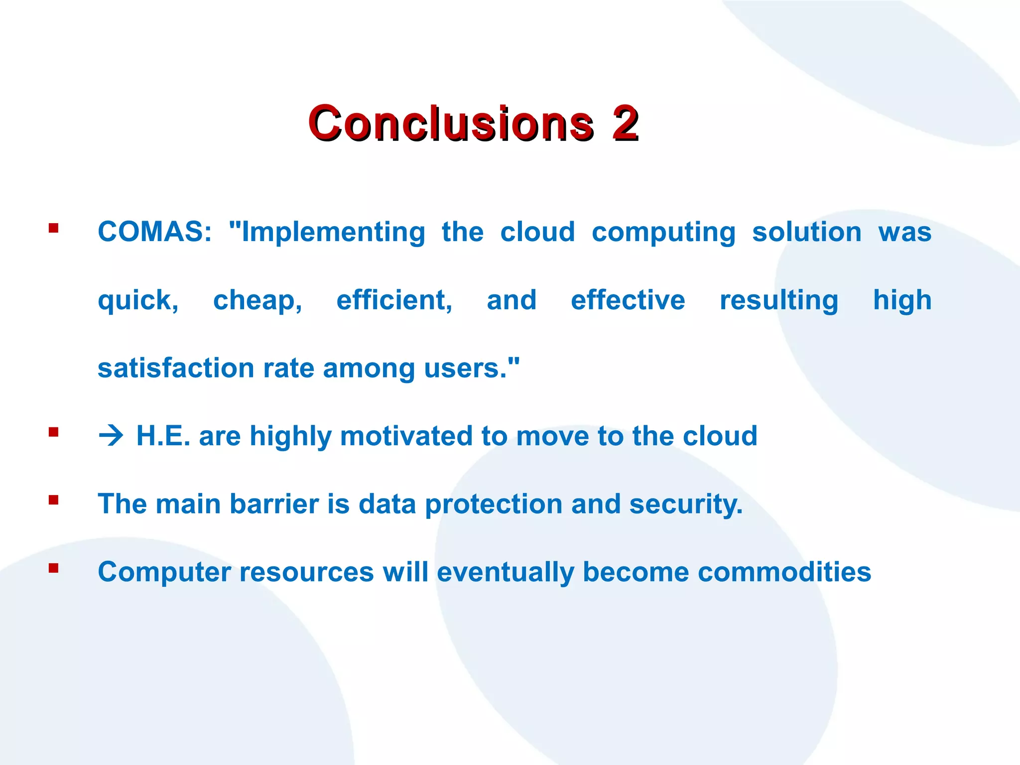 Conclusions 2


COMAS: "Implementing the cloud computing solution was
quick,

cheap,

efficient,

and

effective

resulting

satisfaction rate among users."



 H.E. are highly motivated to move to the cloud



The main barrier is data protection and security.



Computer resources will eventually become commodities

high

 