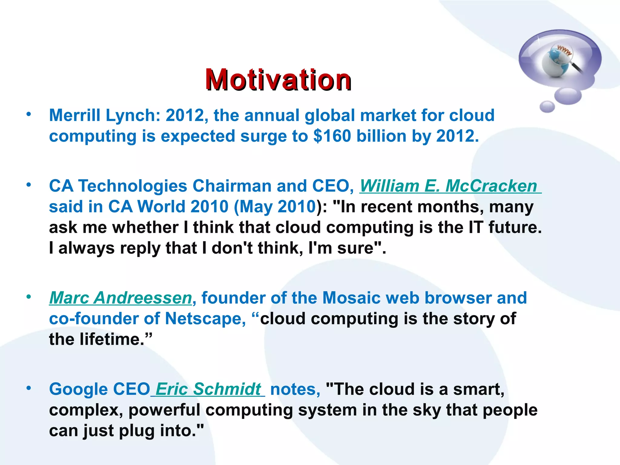 Motivation
•

Merrill Lynch: 2012, the annual global market for cloud
computing is expected surge to $160 billion by 2012.

•

CA Technologies Chairman and CEO, William E. McCracken
said in CA World 2010 (May 2010): "In recent months, many
ask me whether I think that cloud computing is the IT future.
I always reply that I don't think, I'm sure".

•

Marc Andreessen, founder of the Mosaic web browser and
co-founder of Netscape, “cloud computing is the story of
the lifetime.”

•

Google CEO Eric Schmidt notes, "The cloud is a smart,
complex, powerful computing system in the sky that people
can just plug into."

 