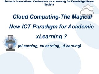 Seventh International Conference on eLearning for Knowledge-Based
Society

Cloud Computing-The Magical
New ICT-Paradigm for Academic
xLearning ?
(eLearning, mLearning, uLearning)

 