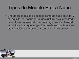 Tipos de Modelo En La Nube
• Uno de los modelos se conoce como de nube privada, yUno de los modelos se conoce como de nube privada, y
es aquella en donde la infraestructura está preparadaes aquella en donde la infraestructura está preparada
para el uso exclusivo de una sola organización, teniendopara el uso exclusivo de una sola organización, teniendo
la particularidad que su gestión puede ser por la mismala particularidad que su gestión puede ser por la misma
organización, un tercero o la combinación de ambas.organización, un tercero o la combinación de ambas.
 