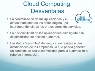 Cloud Computing:
Desventajas
 La centralización de las aplicaciones y el
almacenamiento de los datos origina una
interdependencia de los proveedores de servicios.
 La disponibilidad de las aplicaciones está ligada a la
disponibilidad de acceso a Internet.
 Los datos "sensibles" del negocio no residen en las
instalaciones de las empresas, lo que podría generar
un contexto de alta vulnerabilidad para la sustracción o
robo de información.
 