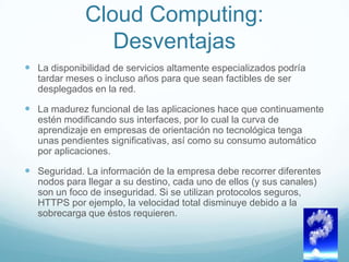 Cloud Computing:
Desventajas
 La disponibilidad de servicios altamente especializados podría
tardar meses o incluso años para que sean factibles de ser
desplegados en la red.
 La madurez funcional de las aplicaciones hace que continuamente
estén modificando sus interfaces, por lo cual la curva de
aprendizaje en empresas de orientación no tecnológica tenga
unas pendientes significativas, así como su consumo automático
por aplicaciones.
 Seguridad. La información de la empresa debe recorrer diferentes
nodos para llegar a su destino, cada uno de ellos (y sus canales)
son un foco de inseguridad. Si se utilizan protocolos seguros,
HTTPS por ejemplo, la velocidad total disminuye debido a la
sobrecarga que éstos requieren.
 