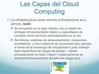 Las Capas del Cloud
Computing
 La infraestructura como servicio (infrastructure as a
service, IaaS):
 Se encuentra en la capa inferior y es un medio de
entregar almacenamiento básico y capacidades de
cómputo como servicios estandarizados en la red.
 Servidores, sistemas de almacenamiento, conexiones,
enrutadores, y otros sistemas se concentran (por ejemplo
a través de la tecnología de virtualización) para manejar
tipos específicos de cargas de trabajo —desde
procesamiento en lotes (“batch”) hasta aumento de
servidor/almacenamiento durante las cargas pico.
 