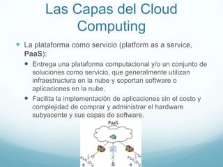 Las Capas del Cloud
Computing
 La plataforma como servicio (platform as a service,
PaaS):
 Entrega una plataforma computacional y/o un conjunto de
soluciones como servicio, que generalmente utilizan
infraestructura en la nube y soportan software o
aplicaciones en la nube.
 Facilita la implementación de aplicaciones sin el costo y
complejidad de comprar y administrar el hardware
subyacente y sus capas de software.
 