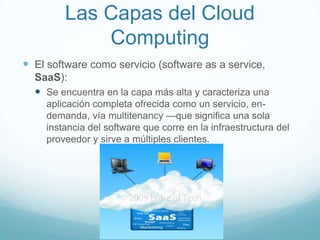 Las Capas del Cloud
Computing
 El software como servicio (software as a service,
SaaS):
 Se encuentra en la capa más alta y caracteriza una
aplicación completa ofrecida como un servicio, en-
demanda, vía multitenancy —que significa una sola
instancia del software que corre en la infraestructura del
proveedor y sirve a múltiples clientes.
 