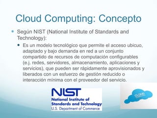 Cloud Computing: Concepto
 Según NIST (National Institute of Standards and
Technology):
 Es un modelo tecnológico que permite el acceso ubicuo,
adaptado y bajo demanda en red a un conjunto
compartido de recursos de computación configurables
(e.j. redes, servidores, almacenamiento, aplicaciones y
servicios), que pueden ser rápidamente aprovisionados y
liberados con un esfuerzo de gestión reducido o
interacción mínima con el proveedor del servicio.
 