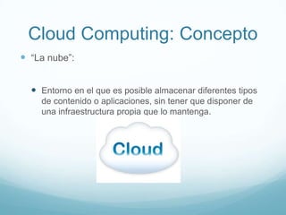Cloud Computing: Concepto
 “La nube”:
 Entorno en el que es posible almacenar diferentes tipos
de contenido o aplicaciones, sin tener que disponer de
una infraestructura propia que lo mantenga.
 