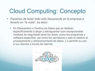 Cloud Computing: Concepto
 Pasamos de tener todo esto físicamente en la empresa a
tenerlo en “la nube“, es decir:
 En Datacenters o Centros de Datos que se dedican
específicamente a alojar y salvaguardar (con excepcionales
medidas de seguridad) tanto los datos, como los programas y
software específico, así como los servidores y todo lo relativo al
procesamiento y almacenamiento de datos, y a permitir su uso
a sus clientes a través de internet.
 