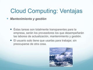 Cloud Computing: Ventajas
 Mantenimiento y gestión
 Éstas tareas son totalmente transparentes para la
empresa, serán los proveedores los que desempeñarán
las labores de actualización, mantenimiento y gestión.
 El usuario solo tiene que usarlas para trabajar, sin
preocuparse de otra cosa.
 