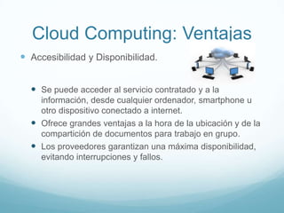 Cloud Computing: Ventajas
 Accesibilidad y Disponibilidad.
 Se puede acceder al servicio contratado y a la
información, desde cualquier ordenador, smartphone u
otro dispositivo conectado a internet.
 Ofrece grandes ventajas a la hora de la ubicación y de la
compartición de documentos para trabajo en grupo.
 Los proveedores garantizan una máxima disponibilidad,
evitando interrupciones y fallos.
 
