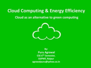 Cloud Computing & Energy Efficiency
By:
Puru Agrawal
CSE 6TH Semester,
SSIPMT, Raipur
agrawalpuru@yahoo.co.in
Cloud as an alternative to green computing
 