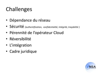 Challenges
•   Dépendance du réseau
•   Sécurité (authentification, confidentialité, Intégrité, traçabilité )
•   Pérennité de l’opérateur Cloud
•   Réversibilité
•   L’intégration
•   Cadre juridique
 