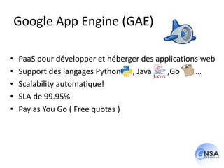 Google App Engine (GAE)

•   PaaS pour développer et héberger des applications web
•   Support des langages Python , Java      ,Go     …
•   Scalability automatique!
•   SLA de 99.95%
•   Pay as You Go ( Free quotas )
 