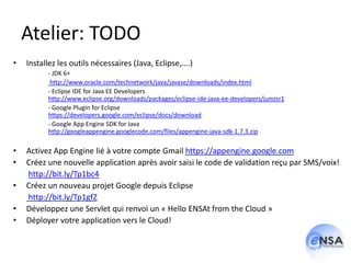 Atelier: TODO
•   Installez les outils nécessaires (Java, Eclipse,….)
          - JDK 6+
           http://www.oracle.com/technetwork/java/javase/downloads/index.html
          - Eclipse IDE for Java EE Developers
          http://www.eclipse.org/downloads/packages/eclipse-ide-java-ee-developers/junosr1
          - Google Plugin for Eclipse
          https://developers.google.com/eclipse/docs/download
          - Google App Engine SDK for Java
          http://googleappengine.googlecode.com/files/appengine-java-sdk-1.7.3.zip

•   Activez App Engine lié à votre compte Gmail https://appengine.google.com
•   Créez une nouvelle application après avoir saisi le code de validation reçu par SMS/voix!
    http://bit.ly/Tp1bc4
•   Créez un nouveau projet Google depuis Eclipse
    http://bit.ly/Tp1gfZ
•   Développez une Servlet qui renvoi un « Hello ENSAt from the Cloud »
•   Déployer votre application vers le Cloud!
 