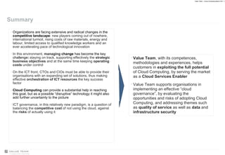 Summary Organizations are facing extensive and radical changes in the  competitive landscape :  new players coming out of nowhere, international turmoil, rising costs of raw materials, energy and labour, limited access to qualified knowledge workers and an ever accelerating pace of technological innovation In this environment,  managing  change  has become the key challenge :  staying on track, supporting effectively the  strategic business objectives  and at the same time keeping  operating costs  under control On the ICT front, CTOs and CIOs must be able to provide their organisations with an expanding set of solutions, thus making effective  orchestration of ICT resources  the key success factor Cloud Computing  can provide a substantial help in reaching this goal, but as a possible “disruptive” technology it might also add further uncertainty to the picture ICT governance, in this relatively new paradigm, is a question of balancing the  competitive cost  of not using the cloud, against the  risks  of actually using it Value Team , with its competences, methodologies and experiences, helps customers in  exploiting the full potential  of Cloud Computing, by serving the market as a  Cloud Services Enabler Value Team supports organisations in implementing an effective “cloud governance”, by evaluating the opportunities and risks of adopting Cloud Computing, and addressing themes such as  quality of service  as well as  data  and  infrastructure security 