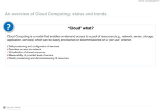 An overview of Cloud Computing: status and trends “ Cloud” what? Cloud Computing is a model that enables on-demand access to a pool of resources (e.g., network, server, storage, application, services) which can be easily provisioned or decommissioned on a “per-use” criterion Self-provisioning and configuration of services Seamless access via network Virtualisation of shared resources Measurability of provided level of service Elastic provisioning and decommissioning of resources ? 